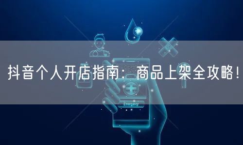 抖音个人开店指南:商品上架全攻略!