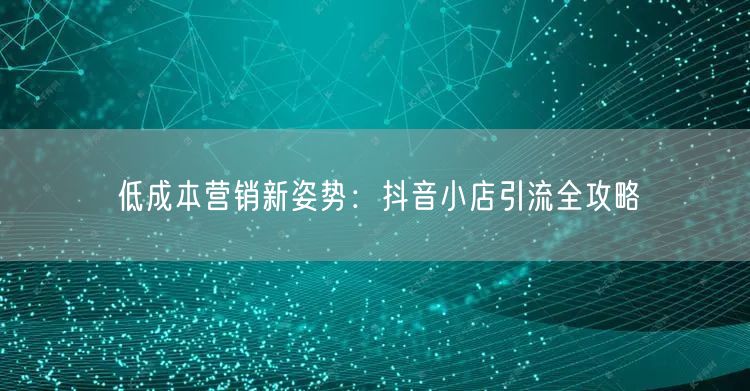 低成本营销新姿势:抖音小店引流全攻略