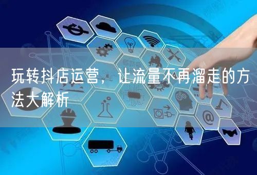 玩转抖店运营,让流量不再溜走的方法大解析