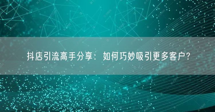 抖店引流高手分享:如何巧妙吸引更多客户?